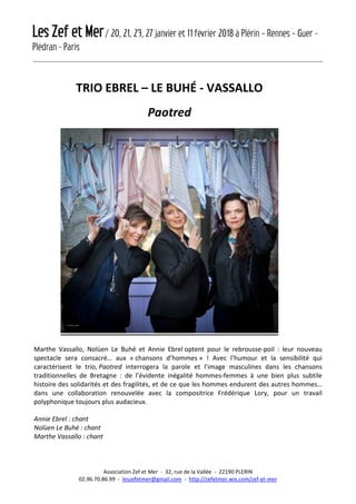 Les Zef et Mer/ 20, 21, 23, 27 janvier et 11 février 2018 à Plérin – Rennes – Guer -
Plédran - Paris
Association Zef et Mer - 32, rue de la Vallée - 22190 PLERIN
02.96.70.86.99 - leszefetmer@gmail.com - http://zefetmer.wix.com/zef-et-mer
TRIO EBREL – LE BUHÉ - VASSALLO
Paotred
Marthe Vassallo, Nolùen Le Buhé et Annie Ebrel optent pour le rebrousse-poil : leur nouveau
spectacle sera consacré… aux « chansons d’hommes » ! Avec l’humour et la sensibilité qui
caractérisent le trio, Paotred interrogera la parole et l’image masculines dans les chansons
traditionnelles de Bretagne : de l’évidente inégalité hommes-femmes à une bien plus subtile
histoire des solidarités et des fragilités, et de ce que les hommes endurent des autres hommes…
dans une collaboration renouvelée avec la compositrice Frédérique Lory, pour un travail
polyphonique toujours plus audacieux.
Annie Ebrel : chant
Nolùen Le Buhé : chant
Marthe Vassallo : chant
 
