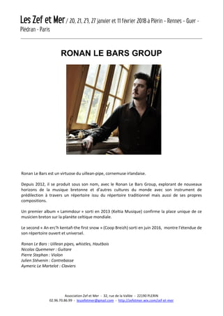 Les Zef et Mer/ 20, 21, 23, 27 janvier et 11 février 2018 à Plérin – Rennes – Guer -
Plédran - Paris
Association Zef et Mer - 32, rue de la Vallée - 22190 PLERIN
02.96.70.86.99 - leszefetmer@gmail.com - http://zefetmer.wix.com/zef-et-mer
RONAN LE BARS GROUP
Ronan Le Bars est un virtuose du uillean-pipe, cornemuse irlandaise.
Depuis 2012, il se produit sous son nom, avec le Ronan Le Bars Group, explorant de nouveaux
horizons de la musique bretonne et d’autres cultures du monde avec son instrument de
prédilection à travers un répertoire issu du répertoire traditionnel mais aussi de ses propres
compositions.
Un premier album « Lammdour » sorti en 2013 (Keltia Musique) confirme la place unique de ce
musicien breton sur la planète celtique mondiale.
Le second « An erc’h kentañ-the first snow » (Coop Breizh) sorti en juin 2016, montre l’étendue de
son répertoire ouvert et universel.
Ronan Le Bars : Uillean pipes, whistles, Hautbois
Nicolas Quemener : Guitare
Pierre Stephan : Violon
Julien Stévenin : Contrebasse
Aymeric Le Martelot : Claviers
 