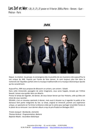 Les Zef et Mer/ 20, 21, 23, 27 janvier et 11 février 2018 à Plérin – Rennes – Guer -
Plédran - Paris
Association Zef et Mer - 32, rue de la Vallée - 22190 PLERIN
02.96.70.86.99 - leszefetmer@gmail.com - http://zefetmer.wix.com/zef-et-mer
JMK
Depuis la création du groupe, la convergence des musicalités de ces musiciens crée aujourd’hui le
son unique de JMK. Inspirés par l’envie de faire danser, ils vont toujours plus loin dans la
recherche de l’équilibre parfait entre la musique traditionnelle et la musique électronique épurée
qui les caractérisent.
Aujourd’hui, JMK vous propose de découvrir un univers, son univers : Solaah.
Dans cette immensité, passagère de votre imaginaire, vous serez happés, écrasés par l’infinie
beauté. Laissez-vous guider dans ces déserts.
Prenez le temps de regarder, de danser, de vous laisser bercer par leur Histoire, celle qu’elles ont
choisi de vous raconter.
SOLAAH, c'est un nouveau spectacle à danser, mais aussi à écouter ou à regarder le public et les
danseurs font partie intégrante du live. Le show, original et immersif, promet une expérience
unique, un spectacle où l’on brise la distance créée par la scène pour partager ensemble l’envie et
le plaisir de se retrouver. Leur dernier album a reçu le prix Produit en Bretagne 2017.
Tristan Jezequel : Bombarde, clarinette
Thomas Kerbrat : Programmation, Batterie
Baptiste Moalic : Accordéon diatonique
 