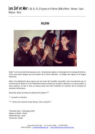 Les Zef et Mer/ 20, 21, 23, 27 janvier et 11 février 2018 à Plérin – Rennes – Guer -
Plédran - Paris
Association Zef et Mer - 32, rue de la Vallée - 22190 PLERIN
02.96.70.86.99 - leszefetmer@gmail.com - http://zefetmer.wix.com/zef-et-mer
KLEW
Klew* est la rencontre de plusieurs arts : la danse des signes, le chansigne et la musique bretonne.
C’est aussi deux langues qui ont besoin de se faire entendre : la langue des signes et la langue
bretonne.
Mais c’est également deux soeurs qui ont envie de travailler ensemble, trois musiciennes qui ne
veulent pas se lâcher et c’est finalement quatre artistes qui veulent s’adresser à un jeune public, à
leurs parents, en fait, à tout un chacun pour leur faire entendre et ressentir de la musique en
plusieurs dimensions.
Deuet da sellet, da selaou ha dreist holl, klewet !**
* : ressentir, en breton
** : Venez voir, écouter et par-dessus tout, ressentir !
Thumette Léon : chorésigne (LSF)
Nolùen Le Buhé : Chant
Hélène Brunet : Laùd
Yuna Léon: Violon
 