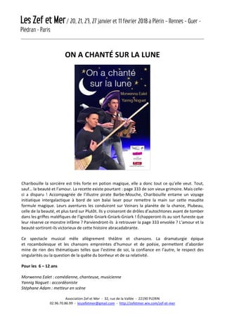 Les Zef et Mer/ 20, 21, 23, 27 janvier et 11 février 2018 à Plérin – Rennes – Guer -
Plédran - Paris
Association Zef et Mer - 32, rue de la Vallée - 22190 PLERIN
02.96.70.86.99 - leszefetmer@gmail.com - http://zefetmer.wix.com/zef-et-mer
ON A CHANTÉ SUR LA LUNE
Charibouille la sorcière est très forte en potion magique, elle a donc tout ce qu’elle veut. Tout,
sauf… la beauté et l’amour. La recette existe pourtant : page 333 de son vieux grimoire. Mais celle-
ci a disparu ! Accompagnée de l’illustre pirate Barbe-Mouche, Charibouille entame un voyage
initiatique intergalactique à bord de son balai laser pour remettre la main sur cette maudite
formule magique. Leurs aventures les conduiront sur Veinars la planète de la chance, Plubeau,
celle de la beauté, et plus tard sur Plutôt. Ils y croiseront de drôles d’autochtones avant de tomber
dans les griffes maléfiques de l’ignoble Gniark-Gniark-Gniark ! Échapperont-ils au sort funeste que
leur réserve ce monstre infâme ? Parviendront-ils à retrouver la page 333 envolée ? L’amour et la
beauté sortiront-ils victorieux de cette histoire abracadabrante.
Ce spectacle musical mêle allègrement théâtre et chansons. La dramaturgie épique
et rocambolesque et les chansons empreintes d’humour et de poésie, permettent d’aborder
mine de rien des thématiques telles que l’estime de soi, la confiance en l’autre, le respect des
singularités ou la question de la quête du bonheur et de sa relativité.
Pour les 6 – 12 ans
Morwenna Ealet : comédienne, chanteuse, musicienne
Yannig Noguet : accordéoniste
Stéphane Adam : metteur en scène
 