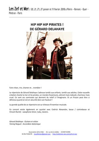 Les Zef et Mer/ 20, 21, 23, 27 janvier et 11 février 2018 à Plérin – Rennes – Guer -
Plédran - Paris
Association Zef et Mer - 32, rue de la Vallée - 22190 PLERIN
02.96.70.86.99 - leszefetmer@gmail.com - http://zefetmer.wix.com/zef-et-mer
HIP HIP HIP PIRATES !
DE GÉRARD DELAHAYE
Faire rêver, rire, chanter et... trembler !
Le répertoire de Gérard Delahaye s’adresse tantôt aux enfants, tantôt aux adultes. Cette nouvelle
création chante la mer et les pirates, un monde d’aventures, attirant mais redouté, charmeur mais
cruel. Ce sont ces contrastes qui donnent du relief à l’imaginaire. Et un frisson peut être si
délicieux quand on est en sécurité dans son fauteuil !
La grande qualité de ce répertoire est sa richesse d’invention musicale.
Ce concert existe également en quartet avec Cedrick Alexandre, basse / contrebasse et
Vincent Burlot : saxophone ténor, tuba, claviers.
Gérard Delahaye : Guitare et violon
Yannig Noguet : Accordéon diatonique
 