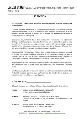 Les Zef et Mer/ 20, 21, 23, 27 janvier et 11 février 2018 à Plérin – Rennes – Guer -
Plédran - Paris
Association Zef et Mer - 32, rue de la Vallée - 22190 PLERIN
02.96.70.86.99 - leszefetmer@gmail.com - http://zefetmer.wix.com/zef-et-mer
5e
ÉDITION
Les Zef et Mer : LA vitrine de la création artistique destinée au grand public et aux
professionnels.
La scène bretonne est riche de sa culture et son dynamisme se manifeste dans une
création foisonnante. Elle a su se diversifier pour proposer une musique à la fois
ancrée dans son territoire et ouverte sur le monde. Les nombreuses créations et
sorties d'albums en témoignent.
Depuis cinq ans, le festival Zef et Mer veut montrer l'éclectisme de la création en
Bretagne et l'émergence de nouvelles formations qui ne demandent qu'à se faire
connaître. Il s'adresse tant aux programmateurs toujours à la recherche de groupes de
qualité, qu'aux artistes dont les œuvres n'ont un sens que si elles sont diffusées. Tous
ont la même ambition : partager ces découvertes avec le public.
En janvier 2018, Plérin-sur-Mer, Plédran, Guer et la Fac de Rennes, Villejean Rennes 2
et la Ville de Rennes s'associent à nouveau à cet événement unique. Et pour la
première fois, Le Pan Piper à Paris a souhaité accompagner ce projet. Ensemble, ils
construisent ce premier grand rendez-vous culturel de l’hiver, les Zef et Mer.
Au programme de cette édition 2018, une quinzaine d’extraits de nouveaux spectacles,
des animations pour le jeune public, des expositions, une conférence, une table
ronde…
Une fois de plus, Les Zef et Mer vont montrer une effervescence de la création et de
l’actualité musicale destinée aux professionnels du monde de la culture, aux
institutionnels, aux médias et au grand public.
L’ÉDITION 2018_____________________________
6 lieux, 9 sites pour une meilleure diffusion régionale de l’actualité de la création :
PLÉRIN MÉDIATHÈQUE, LE 20 JANVIER, EN MATINÉE
LE CAP, LE 20 JANVIER, EN APRÈS-MIDI
RENNES SALLE GUY ROPARTZ, LE 21 JANVIER, EN APRÈS-MIDI
UNIVERSITÉ DE RENNES 2, LE 23 JANVIER, EN APRÈS-MIDI ET EN
SOIRÉE
PLÉDRAN MÉDIATHÈQUE, LE 27 JANVIER, EN APRÈS-MIDI
SALLE HORIZON, LE 27 JANVIER, EN SOIRÉE
 
