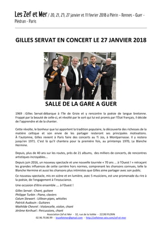 Les Zef et Mer/ 20, 21, 23, 27 janvier et 11 février 2018 à Plérin – Rennes – Guer -
Plédran - Paris
Association Zef et Mer - 32, rue de la Vallée - 22190 PLERIN
02.96.70.86.99 - leszefetmer@gmail.com - http://zefetmer.wix.com/zef-et-mer
GILLES SERVAT EN CONCERT LE 27 JANVIER 2018
SALLE DE LA GARE A GUER
1969 : Gilles Servat débarque à l’île de Groix et y rencontre la poésie de langue bretonne.
Frappé par la beauté de celle-ci, et révolté par le sort qui lui est promis par l’État français, il décide
de l’apprendre et de la chanter.
Cette révolte, le bonheur que lui apportent la tradition populaire, la découverte des richesses de la
matière celtique et son envie de les partager resteront ses principales motivations.
À l‘automne, Gilles revient à Paris faire des concerts au Ti Jos, à Montparnasse. Il y restera
jusqu’en 1971. C’est là qu’il chantera pour la première fois, au printemps 1970, La Blanche
Hermine.
Depuis, plus de 40 ans sur les routes, près de 21 albums, des milliers de concerts, de rencontres
artistiques incroyables...
Depuis juin 2016, un nouveau spectacle et une nouvelle tournée « 70 ans … à l'Ouest ! » retraçant
les grandes influences de cette carrière hors normes, comprenant les chansons connues, telle la
Blanche Hermine et aussi les chansons plus intimistes que Gilles aime partager avec son public.
Ce nouveau spectacle, mis en scène et en lumière, avec 5 musiciens, est une promenade du rire à
la poésie, de l'engagement à l'insouciance.
Une occasion d'être ensemble …. à l'Ouest !
Gilles Servat : Chant, guitare
Philippe Turbin : Piano, claviers
Calum Stewart : Uillean-pipes, whistles
Patrick Audouin : Guitares
Mathilde Chevrel : Violoncelle, violon, chant
Jérôme Kerihuel : Percussions, chant
 