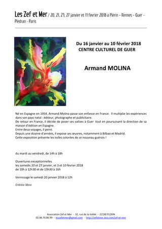 Les Zef et Mer/ 20, 21, 23, 27 janvier et 11 février 2018 à Plérin – Rennes – Guer -
Plédran - Paris
Association Zef et Mer - 32, rue de la Vallée - 22190 PLERIN
02.96.70.86.99 - leszefetmer@gmail.com - http://zefetmer.wix.com/zef-et-mer
Du 16 janvier au 10 février 2018
CENTRE CULTUREL DE GUER
Armand MOLINA
Né en Espagne en 1954, Armand Molina passe son enfance en France. Il multiplie les expériences
dans son pays natal : éditeur, photographe et publicitaire.
De retour en France, il décide de poser ses valises à Guer tout en poursuivant la direction de sa
maison d’édition en Espagne.
Entre deux voyages, il peint.
Depuis une dizaine d’années, il expose ses œuvres, notamment à Bilbao et Madrid.
Cette exposition présente les toiles colorées de ce nouveau guérois !
du mardi au vendredi, de 14h à 18h
Ouvertures exceptionnelles
les samedis 20 et 27 janvier, et 3 et 10 février 2018
de 10h à 12h30 et de 13h30 à 16h
Vernissage le samedi 20 janvier 2018 à 12h
Entrée libre
 