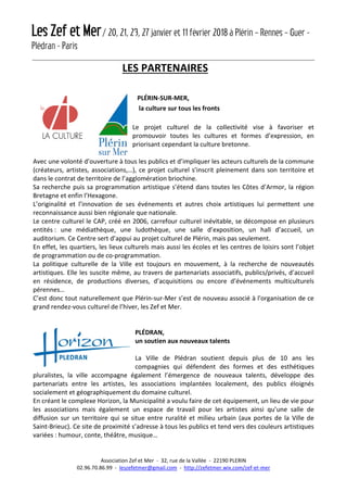 Les Zef et Mer/ 20, 21, 23, 27 janvier et 11 février 2018 à Plérin – Rennes – Guer -
Plédran - Paris
Association Zef et Mer - 32, rue de la Vallée - 22190 PLERIN
02.96.70.86.99 - leszefetmer@gmail.com - http://zefetmer.wix.com/zef-et-mer
LES PARTENAIRES
PLÉRIN-SUR-MER,
la culture sur tous les fronts
Le projet culturel de la collectivité vise à favoriser et
promouvoir toutes les cultures et formes d’expression, en
priorisant cependant la culture bretonne.
Avec une volonté d’ouverture à tous les publics et d’impliquer les acteurs culturels de la commune
(créateurs, artistes, associations,…), ce projet culturel s’inscrit pleinement dans son territoire et
dans le contrat de territoire de l’agglomération briochine.
Sa recherche puis sa programmation artistique s’étend dans toutes les Côtes d’Armor, la région
Bretagne et enfin l’Hexagone.
L’originalité et l’innovation de ses événements et autres choix artistiques lui permettent une
reconnaissance aussi bien régionale que nationale.
Le centre culturel le CAP, créé en 2006, carrefour culturel inévitable, se décompose en plusieurs
entités : une médiathèque, une ludothèque, une salle d’exposition, un hall d’accueil, un
auditorium. Ce Centre sert d’appui au projet culturel de Plérin, mais pas seulement.
En effet, les quartiers, les lieux culturels mais aussi les écoles et les centres de loisirs sont l’objet
de programmation ou de co-programmation.
La politique culturelle de la Ville est toujours en mouvement, à la recherche de nouveautés
artistiques. Elle les suscite même, au travers de partenariats associatifs, publics/privés, d’accueil
en résidence, de productions diverses, d’acquisitions ou encore d’événements multiculturels
pérennes…
C’est donc tout naturellement que Plérin-sur-Mer s’est de nouveau associé à l'organisation de ce
grand rendez-vous culturel de l’hiver, les Zef et Mer.
PLÉDRAN,
un soutien aux nouveaux talents
La Ville de Plédran soutient depuis plus de 10 ans les
compagnies qui défendent des formes et des esthétiques
pluralistes, la ville accompagne également l’émergence de nouveaux talents, développe des
partenariats entre les artistes, les associations implantées localement, des publics éloignés
socialement et géographiquement du domaine culturel.
En créant le complexe Horizon, la Municipalité a voulu faire de cet équipement, un lieu de vie pour
les associations mais également un espace de travail pour les artistes ainsi qu’une salle de
diffusion sur un territoire qui se situe entre ruralité et milieu urbain (aux portes de la Ville de
Saint-Brieuc). Ce site de proximité s’adresse à tous les publics et tend vers des couleurs artistiques
variées : humour, conte, théâtre, musique…
 