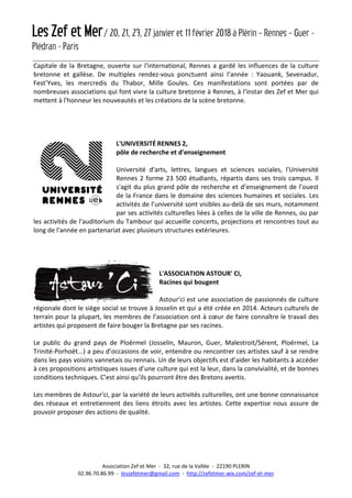 Les Zef et Mer/ 20, 21, 23, 27 janvier et 11 février 2018 à Plérin – Rennes – Guer -
Plédran - Paris
Association Zef et Mer - 32, rue de la Vallée - 22190 PLERIN
02.96.70.86.99 - leszefetmer@gmail.com - http://zefetmer.wix.com/zef-et-mer
Capitale de la Bretagne, ouverte sur l'international, Rennes a gardé les influences de la culture
bretonne et gallèse. De multiples rendez-vous ponctuent ainsi l’année : Yaouank, Sevenadur,
Fest’Yves, les mercredis du Thabor, Mille Goules. Ces manifestations sont portées par de
nombreuses associations qui font vivre la culture bretonne à Rennes, à l'instar des Zef et Mer qui
mettent à l'honneur les nouveautés et les créations de la scène bretonne.
L'UNIVERSITÉ RENNES 2,
pôle de recherche et d'enseignement
Université d'arts, lettres, langues et sciences sociales, l'Université
Rennes 2 forme 23 500 étudiants, répartis dans ses trois campus. Il
s'agit du plus grand pôle de recherche et d’enseignement de l’ouest
de la France dans le domaine des sciences humaines et sociales. Les
activités de l’université sont visibles au-delà de ses murs, notamment
par ses activités culturelles liées à celles de la ville de Rennes, ou par
les activités de l'auditorium du Tambour qui accueille concerts, projections et rencontres tout au
long de l'année en partenariat avec plusieurs structures extérieures.
L'ASSOCIATION ASTOUR' CI,
Racines qui bougent
Astour'ci est une association de passionnés de culture
régionale dont le siège social se trouve à Josselin et qui a été créée en 2014. Acteurs culturels de
terrain pour la plupart, les membres de l’association ont à cœur de faire connaître le travail des
artistes qui proposent de faire bouger la Bretagne par ses racines.
Le public du grand pays de Ploërmel (Josselin, Mauron, Guer, Malestroit/Sérent, Ploërmel, La
Trinité-Porhoët...) a peu d’occasions de voir, entendre ou rencontrer ces artistes sauf à se rendre
dans les pays voisins vannetais ou rennais. Un de leurs objectifs est d’aider les habitants à accéder
à ces propositions artistiques issues d’une culture qui est la leur, dans la convivialité, et de bonnes
conditions techniques. C’est ainsi qu’ils pourront être des Bretons avertis.
Les membres de Astour'ci, par la variété de leurs activités culturelles, ont une bonne connaissance
des réseaux et entretiennent des liens étroits avec les artistes. Cette expertise nous assure de
pouvoir proposer des actions de qualité.
 