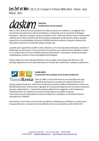 Les Zef et Mer/ 20, 21, 23, 27 janvier et 11 février 2018 à Plérin – Rennes – Guer -
Plédran - Paris
Association Zef et Mer - 32, rue de la Vallée - 22190 PLERIN
02.96.70.86.99 - leszefetmer@gmail.com - http://zefetmer.wix.com/zef-et-mer
DASTUM
le patrimoine oral et musical
Née en 1972, Dastum est une association loi 1901 qui œuvre à la collecte, la sauvegarde et la
transmission du patrimoine culturel immatériel, en particulier oral et musical de la Bretagne
historique : chansons, musiques, contes, proverbes, récits… Née du projet de mise en commun des
collectes des musiciens bretons afin de les mettre à disposition du plus grand nombre, elle gère
aujourd'hui une phonothèque de plus de 100 000 documents sonores, auxquels s'ajoutent des
documents manuscrits et imprimés, photos, disques, etc.
Le public peut aujourd'hui accéder à cette collection sur le site www.dastumedia.bzh, consulter et
télécharger ces documents, à tout moment et en tout lieu via un abonnement individuel, ou bien
en se rendant dans un de ses multiples points de consultation : associations, écoles de musique,
médiathèques, archives et lieux d’enseignements bilingues.
Dastum édite une revue, Musique Bretonne, des ouvrages et des disques de référence. Elle
participe également à la vie culturelle bretonne à travers des conférences, colloques, expositions…
TAMM-KREIZ
la promotion de la musique et de la danse bretonnes
Créés en 2001, le site Tamm-Kreiz et son association ont pour
objectif de promouvoir la musique et la danse bretonnes. En
quinze années d'existence, Tamm-Kreiz est devenu le premier média d'information sur le fest-noz
(40 000 événements recensés dans l'agenda), et l'annuaire principal de tous les acteurs (musiciens,
groupes, organisateurs)... L'association propose également un magazine, et de nombreuses
interactions avec ses utilisateurs comme le covoiturage ou les petites annonces.
Tamm-Kreiz est aussi observatoire du fest-noz depuis son inscription au Patrimoine Culturel
Immatériel de l'UNESCO.
Avec Dastum, Tamm-Kreiz vient de créer CanalBreizh, webradio qui va diffuser en continu de la
musique bretonne. Le lancement de CanalBreizh se fera en exclusivité aux Zef et Mer 2017.
 