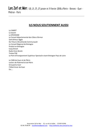 Les Zef et Mer/ 20, 21, 23, 27 janvier et 11 février 2018 à Plérin – Rennes – Guer -
Plédran - Paris
Association Zef et Mer - 32, rue de la Vallée - 22190 PLERIN
02.96.70.86.99 - leszefetmer@gmail.com - http://zefetmer.wix.com/zef-et-mer
ILS NOUS SOUTIENNENT AUSSI
La FAMDT
La Sacem
La SPEDIDAM
Le Conseil départemental des Côtes d'Armor
Saint-Brieuc Agglo
De l’Oust à Brocéliande Communauté
Le Conseil Régional de Bretagne
Produit en Bretagne
Coop Breizh
Radio Kreiz Breizh
Timbre’FM
Le Pont d’Enseignement Supérieur Spectacle vivant Bretagne Pays de Loire
Le CMB de Guer et de Plérin
Leclerc de Ploërmel et de Plérin
Groupama Guer
l'Hôtel Arvor de Guer
Etc….
 