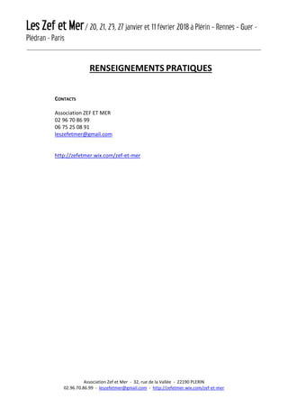 Les Zef et Mer/ 20, 21, 23, 27 janvier et 11 février 2018 à Plérin – Rennes – Guer -
Plédran - Paris
Association Zef et Mer - 32, rue de la Vallée - 22190 PLERIN
02.96.70.86.99 - leszefetmer@gmail.com - http://zefetmer.wix.com/zef-et-mer
RENSEIGNEMENTS PRATIQUES
CONTACTS
Association ZEF ET MER
02 96 70 86 99
06 75 25 08 91
leszefetmer@gmail.com
http://zefetmer.wix.com/zef-et-mer
 