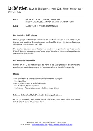 Les Zef et Mer/ 20, 21, 23, 27 janvier et 11 février 2018 à Plérin – Rennes – Guer -
Plédran - Paris
Association Zef et Mer - 32, rue de la Vallée - 22190 PLERIN
02.96.70.86.99 - leszefetmer@gmail.com - http://zefetmer.wix.com/zef-et-mer
GUER MÉDIATHÈQUE, LE 27 JANVIER, EN MATINÉE
SALLE DE LA GARE, LE 27 JANVIER, EN APRÈS-MIDI ET EN SOIRÉE
PARIS PAN PIPER, LE 11 FÉVRIER, EN APRÈS-MIDI
Des éphémères de 20 minutes
Chaque groupe ou formation présentera son spectacle à travers 3 ou 4 morceaux, le
tout sur une vingtaine de minutes pour que le public ait un réel aperçu du propos
artistique et du contenu du spectacle.
Une équipe technique de professionnels, soutenue en particulier par Excel Audio
(Plérin), donnera à ces concerts et "show cases" des airs de concerts à l’acoustique et
aux lumières indiscutables.
Des rencontres jeune public
Comme en 2017, les médiathèques de Plérin et de Guer proposent des animations
pour le jeune public. La commune de Plédran complète le dispositif cette année.
Et aussi
−Une conférence et un débat à l’Université de Rennes2-Villejean
−Des expositions
−Des interventions au lycée de Coëtquidan
−Des dédicaces, des "show cases"
−Un fest-noz à Plédran et un concert de Gilles Servat à Guer
Présence de CanalBreizh, la 1e
webradio de musique bretonne
En 2018, CanalBreizh, web radio créée par Dastum et Tamm Kreiz, suivra de nouveau
le festival et fera des diffusions en direct.
 