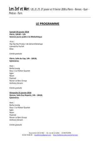 Les Zef et Mer/ 20, 21, 23, 27 janvier et 11 février 2018 à Plérin – Rennes – Guer -
Plédran - Paris
Association Zef et Mer - 32, rue de la Vallée - 22190 PLERIN
02.96.70.86.99 - leszefetmer@gmail.com - http://zefetmer.wix.com/zef-et-mer
LE PROGRAMME
Samedi 20 janvier 2018
Plérin, 10h30 – 12h
Séances jeune public à la Médiathèque
Avec :
Hip Hip Hip Pirates ! de Gérard Delahaye
Loened fur ha foll
Klew
Entrée gratuite
Plérin, Salle du Cap, 14h - 18h30,
Éphémères
Avec :
Barba Loutig
Dour / Le Pottier Quartet
Egòn
Noon
Paotred
Ronan Le Bars Group
Anthony Sérazin
Entrée gratuite
Dimanche 21 janvier 2018
Rennes, Salle Guy Ropartz, 14h - 18h30,
Éphémères
Avec :
Barba Loutig
Dour / Le Pottier Quartet
Egòn
Noon
Paotred
Ronan Le Bars Group
Anthony Sérazin
Entrée gratuite
 