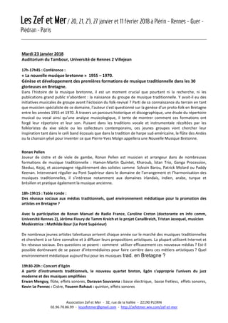 Les Zef et Mer/ 20, 21, 23, 27 janvier et 11 février 2018 à Plérin – Rennes – Guer -
Plédran - Paris
Association Zef et Mer - 32, rue de la Vallée - 22190 PLERIN
02.96.70.86.99 - leszefetmer@gmail.com - http://zefetmer.wix.com/zef-et-mer
Mardi 23 janvier 2018
Auditorium du Tambour, Université de Rennes 2 Villejean
17h-17h45 : Conférence :
« La nouvelle musique bretonne » 1955 – 1970.
Génèse et développement des premières formations de musique traditionnelle dans les 30
glorieuses en Bretagne.
Dans l’histoire de la musique bretonne, il est un moment crucial que pourtant ni la recherche, ni les
publications grand public n’abordent : la naissance du groupe de musique traditionnelle. Y avait-il eu des
initiatives musicales de groupe avant l’éclosion du folk-revival ? Parti de sa connaissance du terrain en tant
que musicien spécialiste de ce domaine, l’auteur s’est questionné sur la genèse d’un proto-folk en Bretagne
entre les années 1955 et 1970. À travers un parcours historique et discographique, une étude du répertoire
musical ou vocal ainsi qu’une analyse musicologique, il tente de montrer comment ces formations ont
forgé leur répertoire et leur son. Puisant dans les traditions vocale et instrumentale récoltées par les
folkloristes du xixe siècle ou les collecteurs contemporains, ces jeunes groupes vont chercher leur
inspiration tant dans le ceili band écossais que dans la tradition de harpe sud-américaine, la flûte des Andes
ou la chanson yéyé pour inventer ce que Pierre-Yves Moign appellera une Nouvelle Musique Bretonne.
Ronan Pellen
Joueur de cistre et de viole de gambe, Ronan Pellen est musicien et arrangeur dans de nombreuses
formations de musique traditionnelle : Hamon-Martin Quintet, Kharoub, İstan Trio, Ganga Procession,
Skeduz, Kejaj, et accompagne régulièrement des solistes comme Sylvain Barou, Patrick Molard ou Paddy
Keenan. Intervenant régulier au Pont Supérieur dans le domaine de l’arrangement et l’harmonisation des
musiques traditionnelles, il s’intéresse notamment aux domaines irlandais, indien, arabe, turque et
brésilien et pratique également la musique ancienne.
18h-19h15 : Table ronde :
Des réseaux sociaux aux médias traditionnels, quel environnement médiatique pour la promotion des
artistes en Bretagne ?
Avec la participation de Ronan Manuel de Radio France, Caroline Creton (doctorante en info comm,
Université Rennes 2), Jérôme Floury de Tamm Kreizh et le projet CanalBreizh, Tristan Jezequel, musicien
Modératrice : Mathilde Bour (Le Pont Supérieur)
De nombreux jeunes artistes talentueux arrivent chaque année sur le marché des musiques traditionnelles
et cherchent à se faire connaître et à diffuser leurs propositions artistiques. La plupart utilisent Internet et
les réseaux sociaux. Des questions se posent : comment utiliser efficacement ces nouveaux médias ? Est-il
possible dorénavant de se passer d’intermédiaires pour faire carrière dans ces métiers artistiques ? Quel
environnement médiatique aujourd’hui pour les musiques trad. en Bretagne ?
19h30-20h : Concert d’Egón
A partir d'instruments traditionnels, le nouveau quartet breton, Egón s'approprie l'univers du jazz
moderne et des musiques amplifiées
Erwan Menguy, flûte, effets sonores, Daravan Souvanna : basse électrique, basse fretless, effets sonores,
Kevin Le Pennec : Cistre, Youenn Rohaut : quinton, effets sonores
 