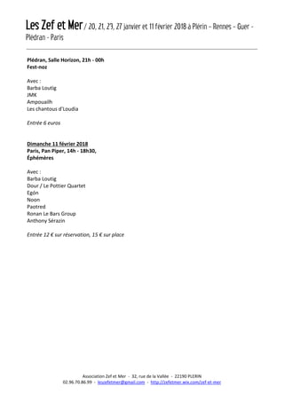 Les Zef et Mer/ 20, 21, 23, 27 janvier et 11 février 2018 à Plérin – Rennes – Guer -
Plédran - Paris
Association Zef et Mer - 32, rue de la Vallée - 22190 PLERIN
02.96.70.86.99 - leszefetmer@gmail.com - http://zefetmer.wix.com/zef-et-mer
Plédran, Salle Horizon, 21h - 00h
Fest-noz
Avec :
Barba Loutig
JMK
Ampouailh
Les chantous d'Loudia
Entrée 6 euros
Dimanche 11 février 2018
Paris, Pan Piper, 14h - 18h30,
Éphémères
Avec :
Barba Loutig
Dour / Le Pottier Quartet
Egón
Noon
Paotred
Ronan Le Bars Group
Anthony Sérazin
Entrée 12 € sur réservation, 15 € sur place
 