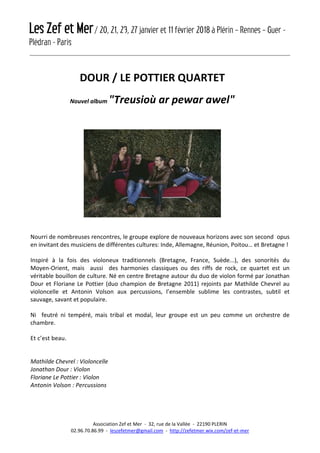 Les Zef et Mer/ 20, 21, 23, 27 janvier et 11 février 2018 à Plérin – Rennes – Guer -
Plédran - Paris
Association Zef et Mer - 32, rue de la Vallée - 22190 PLERIN
02.96.70.86.99 - leszefetmer@gmail.com - http://zefetmer.wix.com/zef-et-mer
DOUR / LE POTTIER QUARTET
Nouvel album "Treusioù ar pewar awel"
Nourri de nombreuses rencontres, le groupe explore de nouveaux horizons avec son second opus
en invitant des musiciens de différentes cultures: Inde, Allemagne, Réunion, Poitou… et Bretagne !
Inspiré à la fois des violoneux traditionnels (Bretagne, France, Suède...), des sonorités du
Moyen-Orient, mais aussi des harmonies classiques ou des riffs de rock, ce quartet est un
véritable bouillon de culture. Né en centre Bretagne autour du duo de violon formé par Jonathan
Dour et Floriane Le Pottier (duo champion de Bretagne 2011) rejoints par Mathilde Chevrel au
violoncelle et Antonin Volson aux percussions, l’ensemble sublime les contrastes, subtil et
sauvage, savant et populaire.
Ni feutré ni tempéré, mais tribal et modal, leur groupe est un peu comme un orchestre de
chambre.
Et c’est beau.
Mathilde Chevrel : Violoncelle
Jonathan Dour : Violon
Floriane Le Pottier : Violon
Antonin Volson : Percussions
 