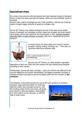 At full sail! Museu Marítim de Barcelona 10
Specialized ships
It’s a long a time since the ship has become the most important means of transport.
And for a long time ships were also the fastest, safest and most profitable means of
transport.
Ground routes used to be dangerous and in bad conditions, whereas sea routes let
traders transport bigger amounts of goods at a cheaper cost.
On the 20th
Century, the airplane climbed to the top of the ranks as the fastest
means of transport, but nowadays no other means can compete with ships regard-
ing to goods volume and respect for the environment. In fact, maritime transport
represents 80% of world transport at present. 20% left is represented by ground
transport.
In ancient times, the same boats were used for several
purposes: fishing, trading, traveling, war… There were no
significant differences between ships.
But from the 19th
Century on, ships started to specialize
depending on their use; that’s why their shapes and sizes started being designed
according to their function.
Fishing boats, commercial ships, warships...; each one of them was different to the
rest and adapted to its function. Nevertheless, the biggest worldwide revolution in
maritime transport (and also in ground transport) came with the invention of the
container.
The container is the perfect solution for one of the main problems of maritime
transport: cargo load and unload. For centuries,
load and unload were manually carried on, with
the resulting waste of time and money. All goods
were stored in sacks and loaded or downloaded
to or from carts or lorries manually, or with the
help of small cranes.
Coca, a typical merchant ship from
the Middle Ages
 