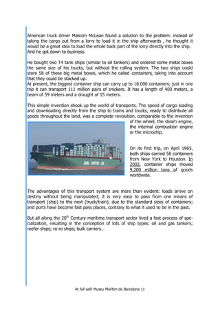 At full sail! Museu Marítim de Barcelona 11
American truck driver Malcom McLean found a solution to the problem: instead of
taking the cargo out from a lorry to load it in the ship afterwards , he thought it
would be a great idea to load the whole back part of the lorry directly into the ship.
And he got down to business.
He bought two T4 tank ships (similar to oil tankers) and ordered some metal boxes
the same size of his trucks, but without the rolling system. The two ships could
store 58 of these big metal boxes, which he called containers, taking into account
that they could be stacked up.
At present, the biggest container ship can carry up to 18.000 containers; just in one
trip it can transport 111 million pairs of snickers. It has a length of 400 meters, a
beam of 59 meters and a draught of 15 meters.
This simple invention shook up the world of transports. The speed of cargo loading
and downloading directly from the ship to trains and trucks, ready to distribute all
goods throughout the land, was a complete revolution, comparable to the invention
of the wheel, the steam engine,
the internal combustion engine
or the microchip.
On its first trip, on April 1965,
both ships carried 58 containers
from New York to Houston. In
2002, container ships moved
9,200 million tons of goods
worldwide.
The advantages of this transport system are more than evident: loads arrive on
destiny without being manipulated; it is very easy to pass from one means of
transport (ship) to the next (truck/train), due to the standard sizes of containers;
and ports have become fast pass places, contrary to what it used to be in the past.
But all along the 20th
Century maritime transport sector lived a fast process of spe-
cialization, resulting in the conception of lots of ship types: oil and gas tankers;
reefer ships; ro-ro ships; bulk carriers…
 