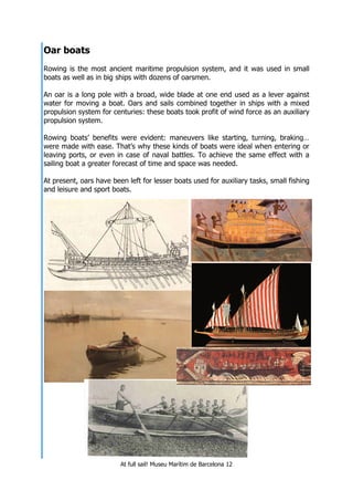 At full sail! Museu Marítim de Barcelona 12
Oar boats
Rowing is the most ancient maritime propulsion system, and it was used in small
boats as well as in big ships with dozens of oarsmen.
An oar is a long pole with a broad, wide blade at one end used as a lever against
water for moving a boat. Oars and sails combined together in ships with a mixed
propulsion system for centuries: these boats took profit of wind force as an auxiliary
propulsion system.
Rowing boats’ benefits were evident: maneuvers like starting, turning, braking…
were made with ease. That’s why these kinds of boats were ideal when entering or
leaving ports, or even in case of naval battles. To achieve the same effect with a
sailing boat a greater forecast of time and space was needed.
At present, oars have been left for lesser boats used for auxiliary tasks, small fishing
and leisure and sport boats.
 