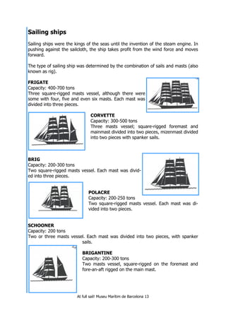 At full sail! Museu Marítim de Barcelona 13
Sailing ships
Sailing ships were the kings of the seas until the invention of the steam engine. In
pushing against the sailcloth, the ship takes profit from the wind force and moves
forward.
The type of sailing ship was determined by the combination of sails and masts (also
known as rig).
FRIGATE
Capacity: 400-700 tons
Three square-rigged masts vessel, although there were
some with four, five and even six masts. Each mast was
divided into three pieces.
CORVETTE
Capacity: 300-500 tons
Three masts vessel; square-rigged foremast and
mainmast divided into two pieces, mizenmast divided
into two pieces with spanker sails.
BRIG
Capacity: 200-300 tons
Two square-rigged masts vessel. Each mast was divid-
ed into three pieces.
POLACRE
Capacity: 200-250 tons
Two square-rigged masts vessel. Each mast was di-
vided into two pieces.
SCHOONER
Capacity: 200 tons
Two or three masts vessel. Each mast was divided into two pieces, with spanker
sails.
BRIGANTINE
Capacity: 200-300 tons
Two masts vessel, square-rigged on the foremast and
fore-an-aft rigged on the main mast.
 