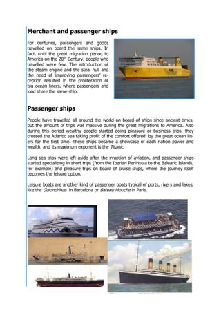 At full sail! Museu Marítim de Barcelona 14
Merchant and passenger ships
For centuries, passengers and goods
travelled on board the same ships. In
fact, until the great migration period to
America on the 20th
Century, people who
travelled were few. The introduction of
the steam engine and the steal hull and
the need of improving passengers’ re-
ception resulted in the proliferation of
big ocean liners, where passengers and
load share the same ship.
Passenger ships
People have travelled all around the world on board of ships since ancient times,
but the amount of trips was massive during the great migrations to America. Also
during this period wealthy people started doing pleasure or business trips; they
crossed the Atlantic sea taking profit of the comfort offered by the great ocean lin-
ers for the first time. These ships became a showcase of each nation power and
wealth, and its maximum exponent is the Titanic.
Long sea trips were left aside after the irruption of aviation, and passenger ships
started specializing in short trips (from the Iberian Peninsula to the Balearic Islands,
for example) and pleasure trips on board of cruise ships, where the journey itself
becomes the leisure option.
Leisure boats are another kind of passenger boats typical of ports, rivers and lakes,
like the Golondrinas in Barcelona or Bateau Mouche in Paris.
 