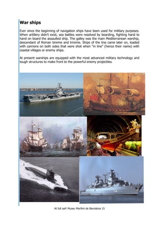 At full sail! Museu Marítim de Barcelona 15
War ships
Ever since the beginning of navigation ships have been used for military purposes.
When artillery didn’t exist, sea battles were resolved by boarding, fighting hand to
hand on board the assaulted ship. The galley was the main Mediterranean warship,
descendant of Roman bireme and trireme. Ships of the line came later on, loaded
with cannons on both sides that were shot when “in line” (hence their name) with
coastal villages or enemy ships.
At present warships are equipped with the most advanced military technology and
tough structures to make front to the powerful enemy projectiles.
 