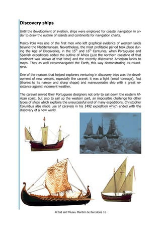 At full sail! Museu Marítim de Barcelona 16
Discovery ships
Until the development of aviation, ships were employed for coastal navigation in or-
der to draw the outline of islands and continents for navigation charts.
Marco Polo was one of the first men who left graphical evidence of western lands
beyond the Mediterranean. Nevertheless, the most profitable period took place dur-
ing the Age of Discoveries, in the 15th
and 16th
Centuries, when Portuguese and
Spanish expeditions added the outline of Africa (just the northern coastline of that
continent was known at that time) and the recently discovered American lands to
maps. They as well circumnavigated the Earth, this way demonstrating its round-
ness.
One of the reasons that helped explorers venturing in discovery trips was the devel-
opment of new vessels, especially the caravel: it was a light (small tonnage), fast
(thanks to its narrow and sharp shape) and maneuverable ship with a great re-
sistance against inclement weather.
The caravel served their Portuguese designers not only to sail down the eastern Af-
rican coast, but also to sail up the western part, an impossible challenge for other
types of ships which explains the unsuccessful end of many expeditions. Christopher
Columbus also made use of caravels in his 1492 expedition which ended with the
discovery of a new world.
 