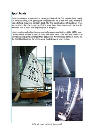 At full sail! Museu Marítim de Barcelona 17
Sport boats
Pleasure sailing as a hobby led to the organization of the first regatta (boat races).
On a first instance, each participant competed with his or her own boat, whether it
was a fishing, leisure or transport boat. The first classifications of sport boat types
were made in the USA during the 1940’s; since then, it is compulsory to sail in a de-
termined kind of sport boat to participate in a regatta.
Leisure rowing and sailing became gradually popular and in the middle 1950’s many
Catalan coastal villages started to have their own yacht clubs with the intention to
promote sailing sports amongst their population. Nevertheless, some of them, like
the Real Club Nàutic de Barcelona, were funded several years before.
 
