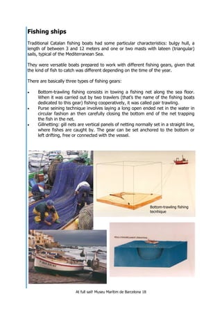 At full sail! Museu Marítim de Barcelona 18
Bottom-trawling fishing
tecnhique
Fishing ships
Traditional Catalan fishing boats had some particular characteristics: bulgy hull, a
length of between 3 and 12 meters and one or two masts with lateen (triangular)
sails, typical of the Mediterranean Sea.
They were versatile boats prepared to work with different fishing gears, given that
the kind of fish to catch was different depending on the time of the year.
There are basically three types of fishing gears:
• Bottom-trawling fishing consists in towing a fishing net along the sea floor.
When it was carried out by two trawlers (that’s the name of the fishing boats
dedicated to this gear) fishing cooperatively, it was called pair trawling.
• Purse seining technique involves laying a long open ended net in the water in
circular fashion an then carefully closing the bottom end of the net trapping
the fish in the net.
• Gillnetting: gill nets are vertical panels of netting normally set in a straight line,
where fishes are caught by. The gear can be set anchored to the bottom or
left drifting, free or connected with the vessel.
 