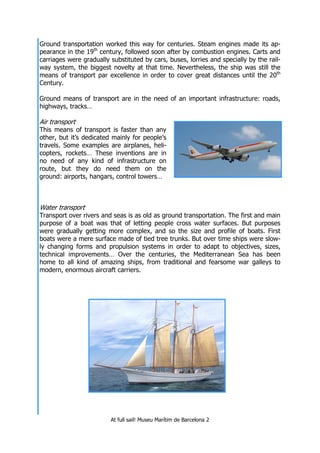 At full sail! Museu Marítim de Barcelona 2
Ground transportation worked this way for centuries. Steam engines made its ap-
pearance in the 19th
century, followed soon after by combustion engines. Carts and
carriages were gradually substituted by cars, buses, lorries and specially by the rail-
way system, the biggest novelty at that time. Nevertheless, the ship was still the
means of transport par excellence in order to cover great distances until the 20th
Century.
Ground means of transport are in the need of an important infrastructure: roads,
highways, tracks…
Air transport
This means of transport is faster than any
other, but it’s dedicated mainly for people’s
travels. Some examples are airplanes, heli-
copters, rockets… These inventions are in
no need of any kind of infrastructure on
route, but they do need them on the
ground: airports, hangars, control towers…
Water transport
Transport over rivers and seas is as old as ground transportation. The first and main
purpose of a boat was that of letting people cross water surfaces. But purposes
were gradually getting more complex, and so the size and profile of boats. First
boats were a mere surface made of tied tree trunks. But over time ships were slow-
ly changing forms and propulsion systems in order to adapt to objectives, sizes,
technical improvements… Over the centuries, the Mediterranean Sea has been
home to all kind of amazing ships, from traditional and fearsome war galleys to
modern, enormous aircraft carriers.
 