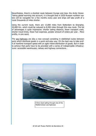 At full sail! Museu Marítim de Barcelona 20
Nevertheless, there’s a shortest route between Europe and Asia: the Arctic Ocean.
Taking global warming into account, it is thought that in 2020 Russian northern wa-
ters will be navigable for a few months every year and ships will take profit of a
route thousands of miles shorter.
Using the current route, there are 13,000 miles from Rotterdam to Shanghai,
20,000 Km. which could be reduced to 8,450 miles through this new route. The list
of advantages is quite impressive: shorter sailing distance, fewer transport costs,
shorter travel times, fewer fuel expenses, greater amount of orders per year… More
profits, in one word.
The sea highways are also a new concept consisting in stablished routes between
ports which distribute goods in a quick and easy way. It’s the best way to take prof-
it of maritime transport speed with an agile inland distribution of goods. But in order
to achieve that ports have to be provided with a series of indispensable infrastruc-
tures: accessible warehouses, railway and highway connections…
A ferry boat sailing through one of the
Mediterranean sea highways
 