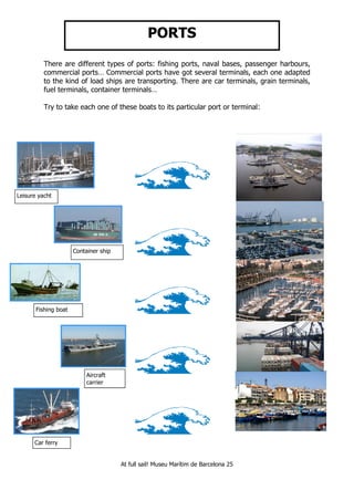 At full sail! Museu Marítim de Barcelona 25
PORTS
There are different types of ports: fishing ports, naval bases, passenger harbours,
commercial ports… Commercial ports have got several terminals, each one adapted
to the kind of load ships are transporting. There are car terminals, grain terminals,
fuel terminals, container terminals…
Try to take each one of these boats to its particular port or terminal:
Leisure yacht
Fishing boat
Aircraft
carrier
Car ferry
Container ship
 