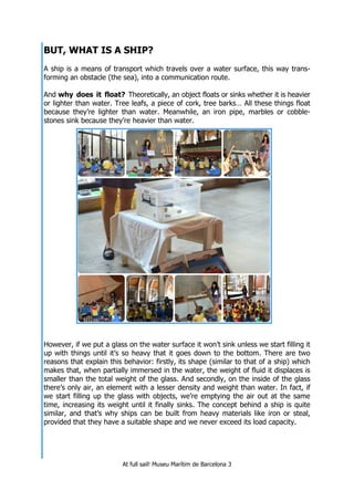 At full sail! Museu Marítim de Barcelona 3
BUT, WHAT IS A SHIP?
A ship is a means of transport which travels over a water surface, this way trans-
forming an obstacle (the sea), into a communication route.
And why does it float? Theoretically, an object floats or sinks whether it is heavier
or lighter than water. Tree leafs, a piece of cork, tree barks… All these things float
because they’re lighter than water. Meanwhile, an iron pipe, marbles or cobble-
stones sink because they’re heavier than water.
However, if we put a glass on the water surface it won’t sink unless we start filling it
up with things until it’s so heavy that it goes down to the bottom. There are two
reasons that explain this behavior: firstly, its shape (similar to that of a ship) which
makes that, when partially immersed in the water, the weight of fluid it displaces is
smaller than the total weight of the glass. And secondly, on the inside of the glass
there’s only air, an element with a lesser density and weight than water. In fact, if
we start filling up the glass with objects, we’re emptying the air out at the same
time, increasing its weight until it finally sinks. The concept behind a ship is quite
similar, and that’s why ships can be built from heavy materials like iron or steal,
provided that they have a suitable shape and we never exceed its load capacity.
 