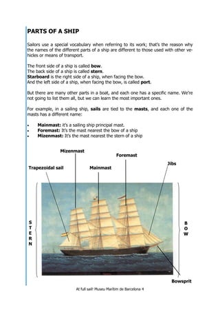 At full sail! Museu Marítim de Barcelona 4
PARTS OF A SHIP
Sailors use a special vocabulary when referring to its work; that’s the reason why
the names of the different parts of a ship are different to those used with other ve-
hicles or means of transport.
The front side of a ship is called bow.
The back side of a ship is called stern.
Starboard is the right side of a ship, when facing the bow.
And the left side of a ship, when facing the bow, is called port.
But there are many other parts in a boat, and each one has a specific name. We’re
not going to list them all, but we can learn the most important ones.
For example, in a sailing ship, sails are tied to the masts, and each one of the
masts has a different name:
• Mainmast: it’s a sailing ship principal mast.
• Foremast: It’s the mast nearest the bow of a ship
• Mizenmast: It’s the mast nearest the stern of a ship
Mainmast
S
T
E
R
N
B
O
W
Mizenmast
Foremast
Bowsprit
Trapezoidal sail
Jibs
 