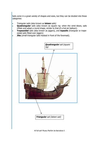 At full sail! Museu Marítim de Barcelona 5
Sails come in a great variety of shapes and sizes, but they can be divided into these
categories:
• Triangular sails (also known as lateen sails)
• Quadrangular sails (also known as square rig: when the wind blows, sails
inflate and adopt a round shape, similar to that of a hot-air balloon).
• Trapezoidal sails (also known as jiggers), and topsails (triangular or trape-
zoidal sails fitted over jiggers)
• Jibs (small triangular sails hoisted in front of the foremast).
Quadrangular sail (square
rig)
Triangular sail (lateen sail)
 
