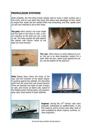 At full sail! Museu Marítim de Barcelona 6
PROPULSION SYSTEMS
Quite probably, the first thing human beings used to cross a water surface was a
tree trunk; and it’s very likely that those first sailors took advantage of their hands
to propel their boats. But the needed effort was exhausting, and they rapidly came
up with new methods to drive their boats.
The pole: When there’s not much depth
and the bank or the shore is near, a per-
son standing on the boat can use a pole
to sail. The sailor pushes the pole against
the bottom with his/her hands so the
boat can move forward.
The oar: When there is a short distance to cov-
er, the oar is an ideal propulsion system for a
boat. With the oars, sailors push against the wa-
ter, not the bottom of the sea/river.
Sails: Sailing ships where the kings of the
seas until the invention of the steam engine.
In pushing against the sailcloth, the ship takes
profit from the wind force and moves forward.
There are basically two types of sails: triangu-
lar sails, also known as lateen sails, typical of
the Mediterranean fishing boats; and quadran-
gular sails, those typical of great sailboats.
Engines: During the 19th
Century sails were
gradually substituted by paddlewheels, in the
first instance, and by screws soon after, both of
them propelled by steam engines, turbines, nu-
clear propulsion…
 