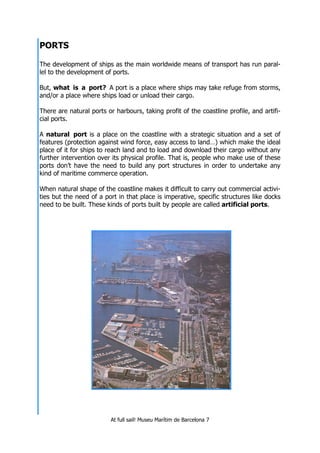 At full sail! Museu Marítim de Barcelona 7
PORTS
The development of ships as the main worldwide means of transport has run paral-
lel to the development of ports.
But, what is a port? A port is a place where ships may take refuge from storms,
and/or a place where ships load or unload their cargo.
There are natural ports or harbours, taking profit of the coastline profile, and artifi-
cial ports.
A natural port is a place on the coastline with a strategic situation and a set of
features (protection against wind force, easy access to land…) which make the ideal
place of it for ships to reach land and to load and download their cargo without any
further intervention over its physical profile. That is, people who make use of these
ports don’t have the need to build any port structures in order to undertake any
kind of maritime commerce operation.
When natural shape of the coastline makes it difficult to carry out commercial activi-
ties but the need of a port in that place is imperative, specific structures like docks
need to be built. These kinds of ports built by people are called artificial ports.
 