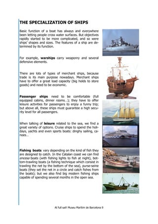 At full sail! Museu Marítim de Barcelona 9
THE SPECIALIZATION OF SHIPS
Basic function of a boat has always and everywhere
been letting people cross water surfaces. But objectives
rapidly started to be more complicated, and so were
ships’ shapes and sizes. The features of a ship are de-
termined by its function.
For example, warships carry weaponry and several
defensive elements.
There are lots of types of merchant ships, because
trade is its main purpose nowadays. Merchant ships
have to offer a great load capacity (big holds to store
goods) and need to be economic.
Passenger ships need to be comfortable (full
equipped cabins, dinner rooms…); they have to offer
leisure activities for passengers to enjoy a funny trip;
but above all, these ships must guarantee a high secu-
rity level for all passengers.
When talking of leisure related to the sea, we find a
great variety of options. Cruise ships to spend the holi-
days, yachts and even sports boats: dinghy sailing, ca-
noes…
Fishing boats vary depending on the kind of fish they
are designed to catch. In the Catalan coast we can find
encesa boats (with fishing lights to fish at night), bot-
tom-trawling boats (a fishing technique which consist in
trawling the net by the bottom of the sea), purse-seine
boats (they set the net in a circle and catch fishes from
the boats); but we also find big modern fishing ships
capable of spending several months in the open sea.
 