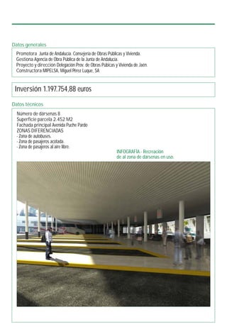 INFOGRAFÍA.- Recreación
de al zona de dársenas en uso.
Datos generales
Promotora Junta de Andalucía. Consejería de Obras Públicas y Vivienda.
Gestiona Agencia de Obra Pública de la Junta de Andalucía.
Proyecto y dirección Delegación Prov. de Obras Púbicas y Vivienda de Jaén.
Constructora MIPELSA, Miguel Pérez Luque, SA
Inversión 1.197.754,88 euros
Datos técnicos
Número de dársenas 8
Superficie parcela 2.452 M2
Fachada principal Avenida Puche Pardo
ZONAS DIFERENCIADAS
- Zona de autobuses.
- Zona de pasajeros acotada.
- Zona de pasajeros al aire libre.
 
