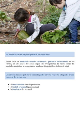 Els nens han de ser els protagonistes del menjador!
Volem crear un menjador escolar sostenible i gestionat directament des de
l’AMPA, on els nens i les nenes siguin els protagonistes de l’espai-temps del
menjador, partint de la premissa que una bona alimentació és sinònim de salut.
Les diferències que pot dur a terme la gestió directa respecte a la gestió d'una
empresa del sector són
• el tracte directe amb els productors
• el treball artesanal i personalitzat
• la implicació del personal
 