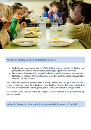 Per dur-ho a terme, ens hem marcat uns objectius:
• Treballar per aconseguir que el 100% dels productes siguin ecològics, tant
pel que fa als aliments com als estris, embalatges i productes de neteja.
• Tenir control directe de la procedència dels productes sense intermediaris.
• Elaborar els àpats de forma artesanal, sense fer servir productes precuinats o
elaborats industrialment.
Per assolir els objectius, presentarem el mateix menú, però adaptat als diferents
grups d’edat: parvulari, cicle Freinet i cicle Truffaut. Segons les necessitats dels
alumnes, oferirem menús sense gluten, sense làctics, per diabètics o vegetarians.
Els nostres àpats han de tenir en compte l’estacionalitat dels productesi els
costums locals.
L’objectiu és que els infants dels Xiprers gaudeixin de menjar a l’escola!
 