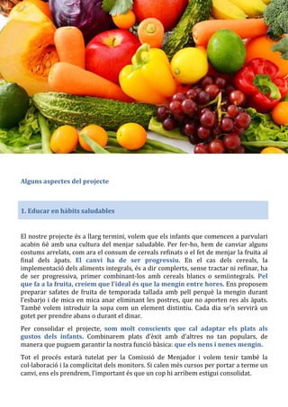 Alguns aspectes del projecte
1. Educar en hàbits saludables
El nostre projecte és a llarg termini, volem que els infants que comencen a parvulari
acabin 6è amb una cultura del menjar saludable. Per fer-ho, hem de canviar alguns
costums arrelats, com ara el consum de cereals refinats o el fet de menjar la fruita al
final dels àpats. El canvi ha de ser progressiu. En el cas dels cereals, la
implementació dels aliments integrals, és a dir complerts, sense tractar ni refinar, ha
de ser progressiva, primer combinant-los amb cereals blancs o semiintegrals. Pel
que fa a la fruita, creiem que l’ideal és que la mengin entre hores. Ens proposem
preparar safates de fruita de temporada tallada amb pell perquè la mengin durant
l’esbarjo i de mica en mica anar eliminant les postres, que no aporten res als àpats.
També volem introduir la sopa com un element distintiu. Cada dia se’n servirà un
gotet per prendre abans o durant el dinar.
Per consolidar el projecte, som molt conscients que cal adaptar els plats als
gustos dels infants. Combinarem plats d’èxit amb d’altres no tan populars, de
manera que puguem garantir la nostra funció bàsica: que els nens i nenes mengin.
Tot el procés estarà tutelat per la Comissió de Menjador i volem tenir també la
col·laboració i la complicitat dels monitors. Si calen més cursos per portar a terme un
canvi, ens els prendrem, l’important és que un cop hi arribem estigui consolidat.
 