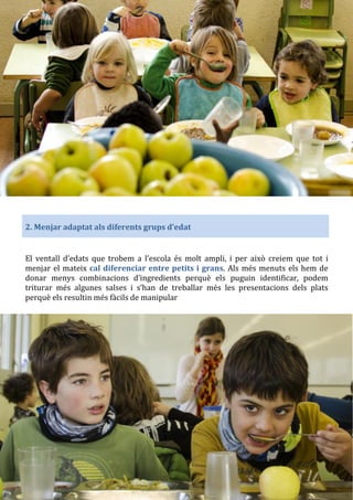 2. Menjar adaptat als diferents grups d’edat
El ventall d’edats que trobem a l’escola és molt ampli, i per això creiem que tot i
menjar el mateix cal diferenciar entre petits i grans. Als més menuts els hem de
donar menys combinacions d’ingredients perquè els puguin identificar, podem
triturar més algunes salses i s’han de treballar més les presentacions dels plats
perquè els resultin més fàcils de manipular
 