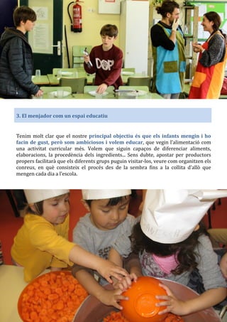 3. El menjador com un espai educatiu
Tenim molt clar que el nostre principal objectiu és que els infants mengin i ho
facin de gust, però som ambiciosos i volem educar, que vegin l’alimentació com
una activitat curricular més. Volem que siguin capaços de diferenciar aliments,
elaboracions, la procedència dels ingredients... Sens dubte, apostar per productors
propers facilitarà que els diferents grups puguin visitar-los, veure com organitzen els
conreus, en què consisteix el procés des de la sembra fins a la collita d’allò que
mengen cada dia a l’escola.
 