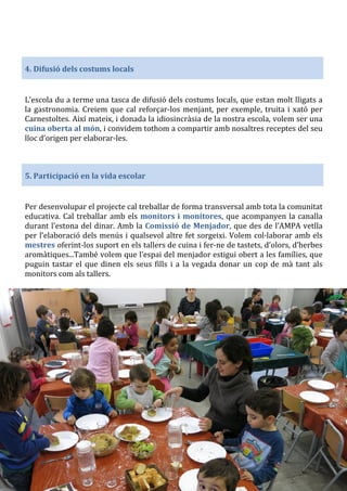 4. Difusió dels costums locals
L’escola du a terme una tasca de difusió dels costums locals, que estan molt lligats a
la gastronomia. Creiem que cal reforçar-los menjant, per exemple, truita i xató per
Carnestoltes. Així mateix, i donada la idiosincràsia de la nostra escola, volem ser una
cuina oberta al món, i convidem tothom a compartir amb nosaltres receptes del seu
lloc d’origen per elaborar-les.
5. Participació en la vida escolar
Per desenvolupar el projecte cal treballar de forma transversal amb tota la comunitat
educativa. Cal treballar amb els monitors i monitores, que acompanyen la canalla
durant l’estona del dinar. Amb la Comissió de Menjador, que des de l’AMPA vetlla
per l’elaboració dels menús i qualsevol altre fet sorgeixi. Volem col·laborar amb els
mestres oferint-los suport en els tallers de cuina i fer-ne de tastets, d’olors, d’herbes
aromàtiques...També volem que l’espai del menjador estigui obert a les famílies, que
puguin tastar el que dinen els seus fills i a la vegada donar un cop de mà tant als
monitors com als tallers.
 