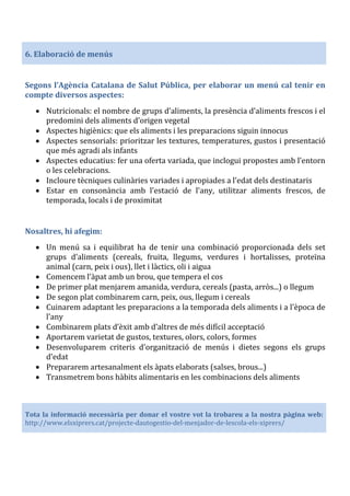 6. Elaboració de menús
Segons l’Agència Catalana de Salut Pública, per elaborar un menú cal tenir en
compte diversos aspectes:
• Nutricionals: el nombre de grups d’aliments, la presència d’aliments frescos i el
predomini dels aliments d’origen vegetal
• Aspectes higiènics: que els aliments i les preparacions siguin innocus
• Aspectes sensorials: prioritzar les textures, temperatures, gustos i presentació
que més agradi als infants
• Aspectes educatius: fer una oferta variada, que inclogui propostes amb l’entorn
o les celebracions.
• Incloure tècniques culinàries variades i apropiades a l’edat dels destinataris
• Estar en consonància amb l’estació de l’any, utilitzar aliments frescos, de
temporada, locals i de proximitat
Nosaltres, hi afegim:
• Un menú sa i equilibrat ha de tenir una combinació proporcionada dels set
grups d’aliments (cereals, fruita, llegums, verdures i hortalisses, proteïna
animal (carn, peix i ous), llet i làctics, oli i aigua
• Comencem l’àpat amb un brou, que tempera el cos
• De primer plat menjarem amanida, verdura, cereals (pasta, arròs...) o llegum
• De segon plat combinarem carn, peix, ous, llegum i cereals
• Cuinarem adaptant les preparacions a la temporada dels aliments i a l’època de
l’any
• Combinarem plats d’èxit amb d’altres de més difícil acceptació
• Aportarem varietat de gustos, textures, olors, colors, formes
• Desenvoluparem criteris d’organització de menús i dietes segons els grups
d’edat
• Prepararem artesanalment els àpats elaborats (salses, brous...)
• Transmetrem bons hàbits alimentaris en les combinacions dels aliments
Tota la informació necessària per donar el vostre vot la trobareu a la nostra pàgina web:
http://www.elsxiprers.cat/projecte-dautogestio-del-menjador-de-lescola-els-xiprers/
 