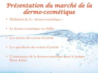 Présentation du marché de la
     dermo-cosmétique
• Définition de la « dermo-cosmétique »

• La dermo-cosmétique en chiffre

• Les acteurs du secteur d’activité

• Les spécificités du secteur d’activité

• L’importance de la dermo-cosmétique pour le groupe
  Pierre Fabre
 