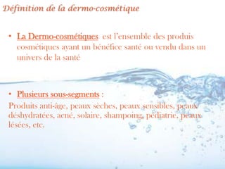 Définition de la dermo-cosmétique


 • La Dermo-cosmétiques est l’ensemble des produis
   cosmétiques ayant un bénéfice santé ou vendu dans un
   univers de la santé



 • Plusieurs sous-segments :
 Produits anti-âge, peaux sèches, peaux sensibles, peaux
 déshydratées, acné, solaire, shampoing, pédiatrie, peaux
 lésées, etc.
 