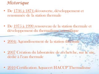 Historique

• De 1736 à 1874 découverte, développement et
  renommée de la station thermale

• De 1975 à 1990 renouveau de la station thermale et
  développement du thermalisme scientifique

• 2004: Agrandissement de la station thermale

• 2007 Création du laboratoire de recherche, sur le site,
  dédié à l’eau thermale

• 2010 Certification Aquacert HACCP Thermalisme
 