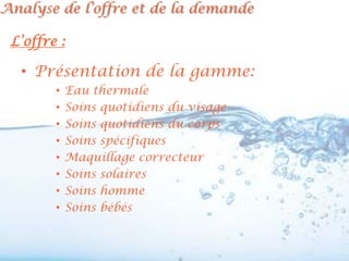 Analyse de l’offre et de la demande

 L’offre :

  • Présentation de la gamme:
        •   Eau thermale
        •   Soins quotidiens du visage
        •   Soins quotidiens du corps
        •   Soins spécifiques
        •   Maquillage correcteur
        •   Soins solaires
        •   Soins homme
        •   Soins bébés
 