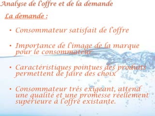 Analyse de l’offre et de la demande

 La demande :

  • Consommateur satisfait de l’offre

  • Importance de l’image de la marque
    pour le consommateur

  • Caractéristiques pointues des produits
    permettent de faire des choix

  • Consommateur très exigeant, attend
    une qualité et une promesse réellement
    supérieure à l’offre existante.
 